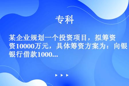 某企业规划一个投资项目，拟筹资10000万元，具体筹资方案为：向银行借款1000万元，年利率为6%；...