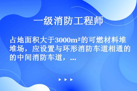 占地面积大于3000m²的可燃材料堆场，应设置与环形消防车道相通的中间消防车道，消防车道之间的间距不...