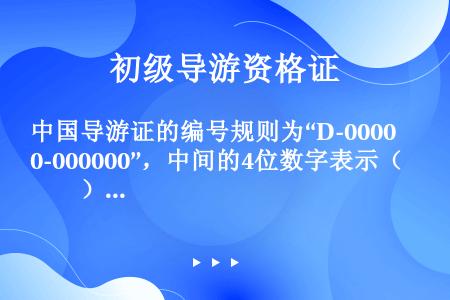 中国导游证的编号规则为“D-0000-000000”，中间的4位数字表示（　　）。