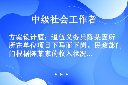 方案设计题：退伍义务兵陈某因所在单位项目下马而下岗。民政部门根据陈某家的收入状况，每月给其发放低保金...