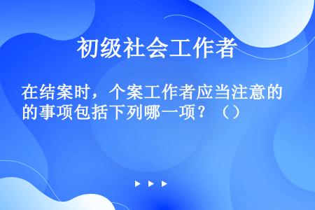 在结案时，个案工作者应当注意的事项包括下列哪一项？（）