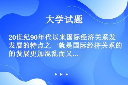 20世纪90年代以来国际经济关系发展的特点之一就是国际经济关系的发展更加混乱而又不稳定。