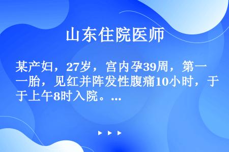 某产妇，27岁，宫内孕39周，第一胎，见红并阵发性腹痛10小时，于上午8时入院。查：宫高35cm，腹...