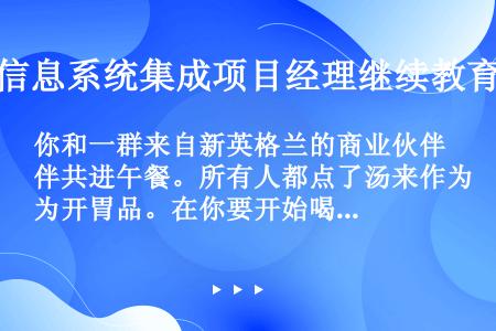 你和一群来自新英格兰的商业伙伴共进午餐。所有人都点了汤来作为开胃品。在你要开始喝汤的时候，你好几个人...