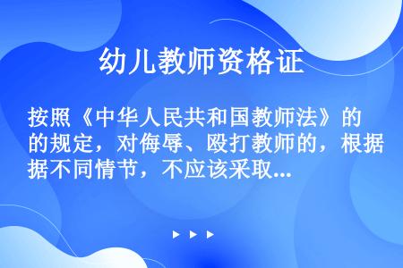 按照《中华人民共和国教师法》的规定，对侮辱、殴打教师的，根据不同情节，不应该采取下列哪项措施？（）