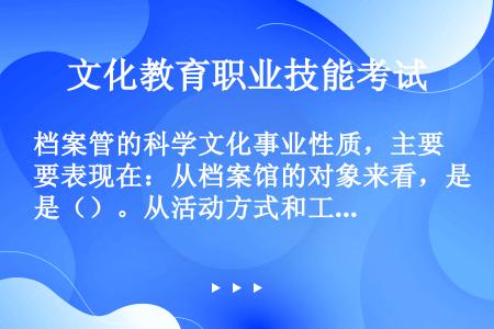 档案管的科学文化事业性质，主要表现在：从档案馆的对象来看，是（）。从活动方式和工作成果来看，他是一种...