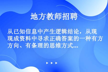 从已知信息中产生逻辑结论，从现成资料中寻求正确答案的一种有方向、有条理的思维方式是（　　）。