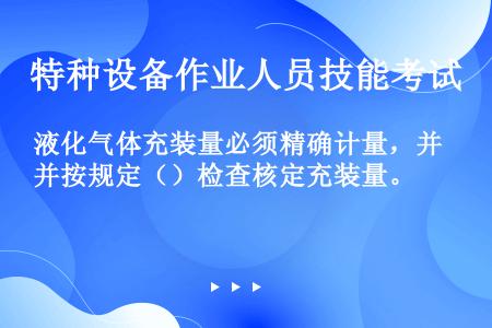 液化气体充装量必须精确计量，并按规定（）检查核定充装量。