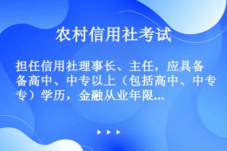 担任信用社理事长、主任，应具备高中、中专以上（包括高中、中专）学历，金融从业年限（） 年以上。