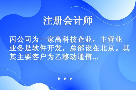 丙公司为一家高科技企业，主营业务是软件开发，总部设在北京。其主要客户为乙移动通信公司（以下简称“乙公...