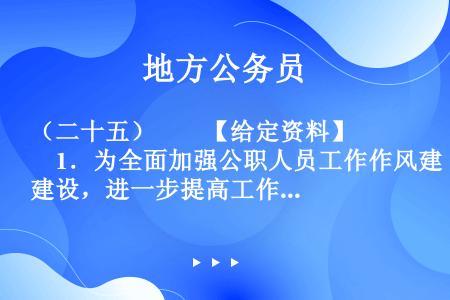 （二十五）　　【给定资料】　　1．为全面加强公职人员工作作风建设，进一步提高工作效能，优化经济发展环...