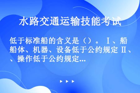 低于标准船的含义是（）。 Ⅰ、船体、机器、设备低于公约规定 Ⅱ、操作低于公约规定 Ⅲ、船员不符合最低...