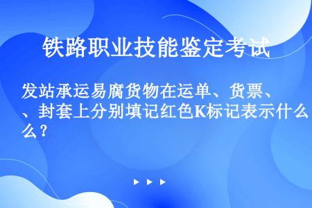 发站承运易腐货物在运单、货票、封套上分别填记红色K标记表示什么？