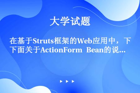 在基于Struts框架的Web应用中，下面关于ActionForm Bean的说法正确的是（）