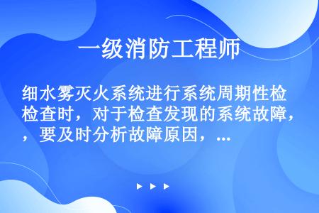 细水雾灭火系统进行系统周期性检查时，对于检查发现的系统故障，要及时分析故障原因，消除故障，确保系统完...