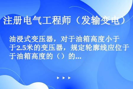 油浸式变压器，对于油箱高度小于2.5米的变压器，规定轮廓线应位于油箱高度的（）的水平面上。