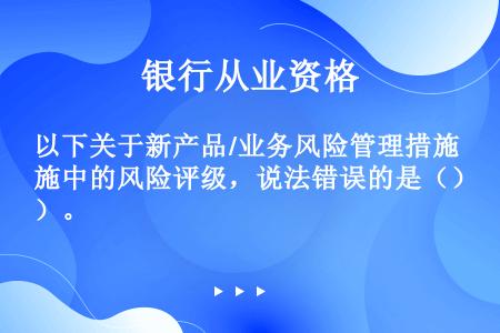 以下关于新产品/业务风险管理措施中的风险评级，说法错误的是（）。