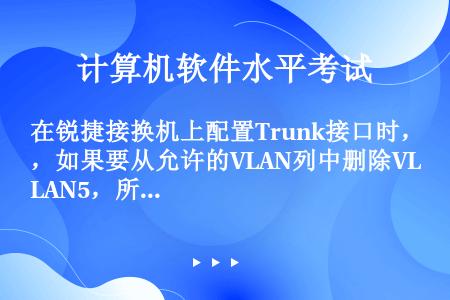 在锐捷接换机上配置Trunk接口时，如果要从允许的VLAN列中删除VLAN5，所运行的命令是哪一项？...