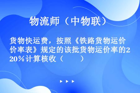 货物快运费，按照《铁路货物运价率表》规定的该批货物运价率的20％计算核收（　　）