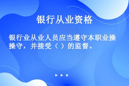 银行业从业人员应当遵守本职业操守，并接受（ ）的监督。