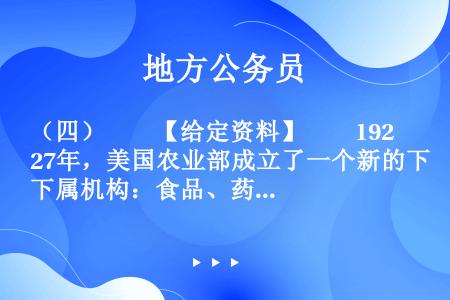 （四）　　【给定资料】　　1927年，美国农业部成立了一个新的下属机构：食品、药品和杀虫剂组织。19...