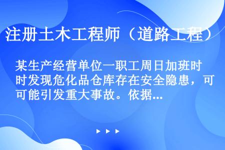 某生产经营单位一职工周日加班时发现危化品仓库存在安全隐患，可能引发重大事故。依据《安全生产法》的规定...