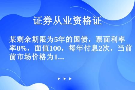 某剩余期限为5年的国债，票面利率8%，面值100，每年付息2次，当前市场价格为102元，则其到期收益...