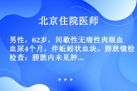 男性，62岁，间歇性无痛性肉眼血尿4个月，伴蚯蚓状血块。膀胱镜检查：膀胱内未见肿瘤，见右输尿管口喷血...