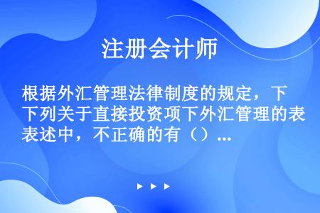 根据外汇管理法律制度的规定，下列关于直接投资项下外汇管理的表述中，不正确的有（）。