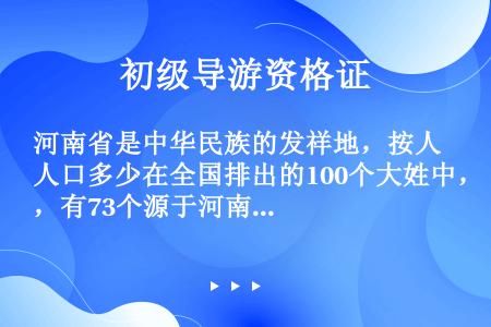 河南省是中华民族的发祥地，按人口多少在全国排出的100个大姓中，有73个源于河南或部分源于河南。其中...