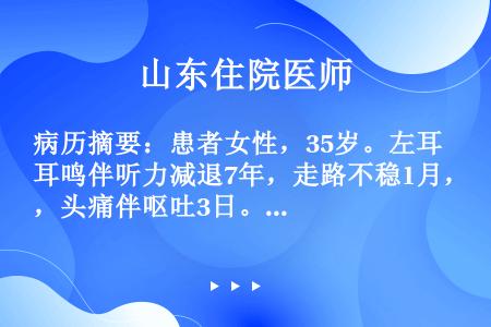 病历摘要：患者女性，35岁。左耳鸣伴听力减退7年，走路不稳1月，头痛伴呕吐3日。既往否认特殊病史。体...