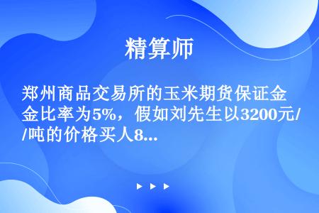 郑州商品交易所的玉米期货保证金比率为5%，假如刘先生以3200元/吨的价格买人8张玉米期货合约（每张...