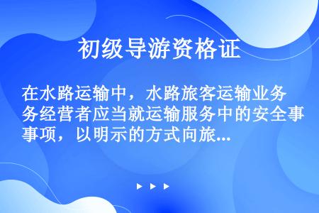 在水路运输中，水路旅客运输业务经营者应当就运输服务中的安全事项，以明示的方式向旅客做出说明或者警示。...