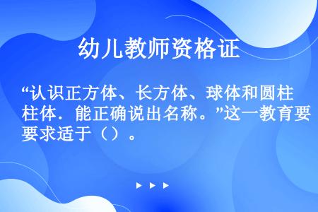 “认识正方体、长方体、球体和圆柱体．能正确说出名称。”这一教育要求适于（）。