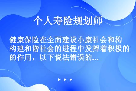 健康保险在全面建设小康社会和构建和谐社会的进程中发挥着积极的作用，以下说法错误的是（）。