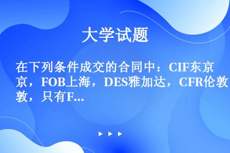 在下列条件成交的合同中：CIF东京，FOB上海，DES雅加达，CFR伦敦，只有FOB上海不属于装运合...