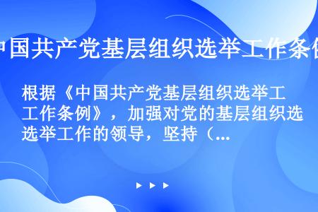 根据《中国共产党基层组织选举工作条例》，加强对党的基层组织选举工作的领导，坚持（）、（）、（），严肃...