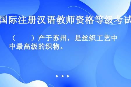 （　　）产于苏州，是丝织工艺中最高级的织物。