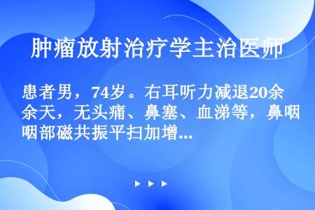 患者男，74岁。右耳听力减退20余天，无头痛、鼻塞、血涕等，鼻咽部磁共振平扫加增强示：右侧鼻咽部黏膜...