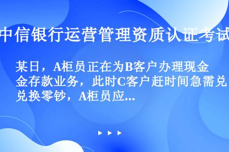 某日，A柜员正在为B客户办理现金存款业务，此时C客户赶时间急需兑换零钞，A柜员应立即为C客户办理兑换...