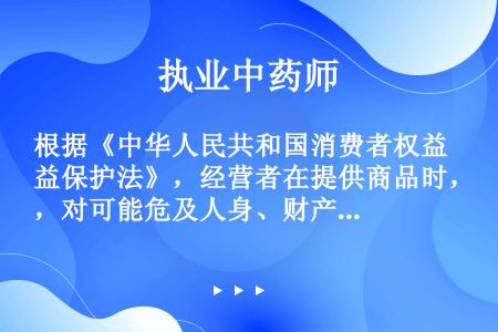根据《中华人民共和国消费者权益保护法》，经营者在提供商品时，对可能危及人身、财产安全的商品和服务，无...