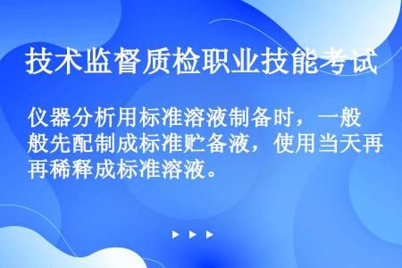 仪器分析用标准溶液制备时，一般先配制成标准贮备液，使用当天再稀释成标准溶液。