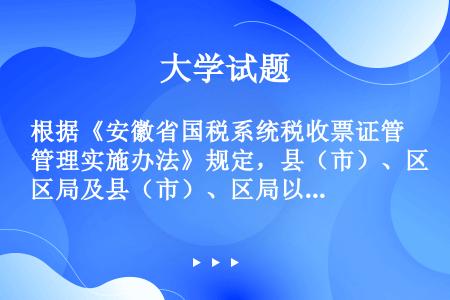 根据《安徽省国税系统税收票证管理实施办法》规定，县（市）、区局及县（市）、区局以下国税机关税收票证主...