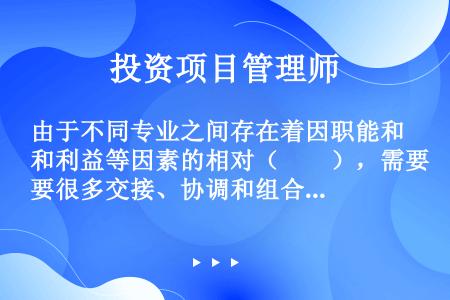 由于不同专业之间存在着因职能和利益等因素的相对（　　），需要很多交接、协调和组合活动，因而大量的界面...