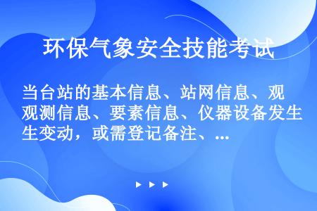 当台站的基本信息、站网信息、观测信息、要素信息、仪器设备发生变动，或需登记备注、纪要信息时，24小时...