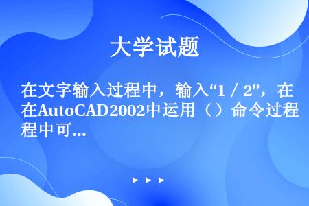 在文字输入过程中，输入“1／2”，在AutoCAD2002中运用（）命令过程中可以把此分数形式改为水...