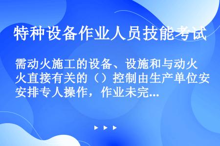 需动火施工的设备、设施和与动火直接有关的（）控制由生产单位安排专人操作，作业未完工前不得擅离岗位。