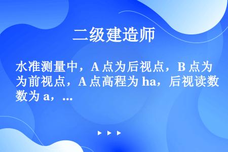 水准测量中，A 点为后视点，B 点为前视点，A 点高程为 ha，后视读数为 a，前视读数为 b，则 ...