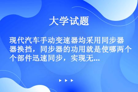 现代汽车手动变速器均采用同步器换挡，同步器的功用就是使哪两个部件迅速同步，实现无冲击换挡，缩短（）换...