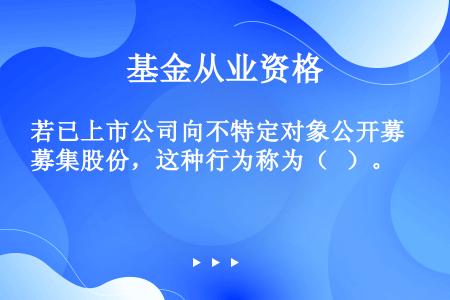 若已上市公司向不特定对象公开募集股份，这种行为称为（   ）。